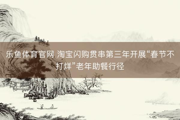 乐鱼体育官网 淘宝闪购贯串第三年开展“春节不打烊”老年助餐行径