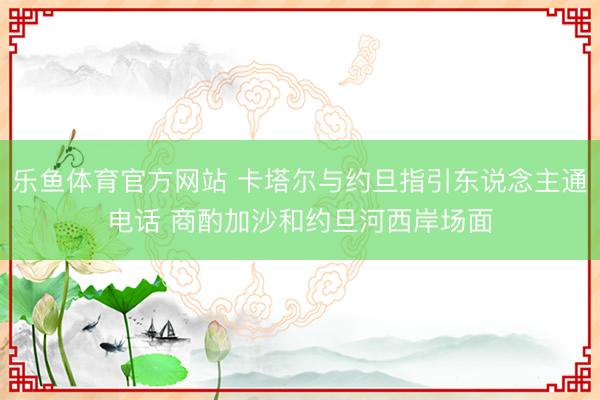 乐鱼体育官方网站 卡塔尔与约旦指引东说念主通电话 商酌加沙和约旦河西岸场面