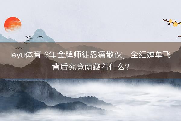 leyu体育 3年金牌师徒忍痛散伙，全红婵单飞背后究竟荫藏着什么？