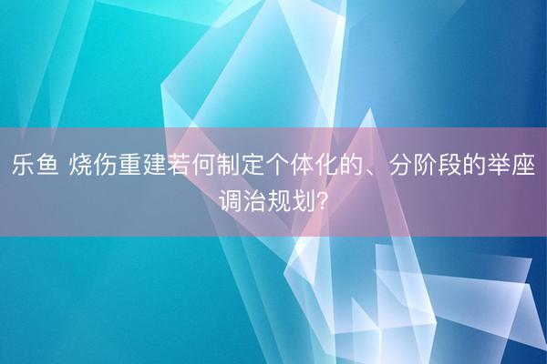 乐鱼 烧伤重建若何制定个体化的、分阶段的举座调治规划？