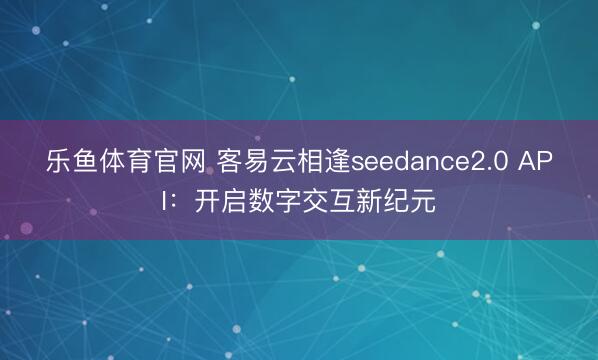 乐鱼体育官网 客易云相逢seedance2.0 API：开启数字交互新纪元
