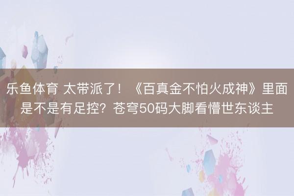 乐鱼体育 太带派了！《百真金不怕火成神》里面是不是有足控？苍穹50码大脚看懵世东谈主