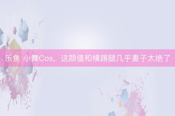 乐鱼 小舞Cos，这颜值和横踢腿几乎妻子太绝了