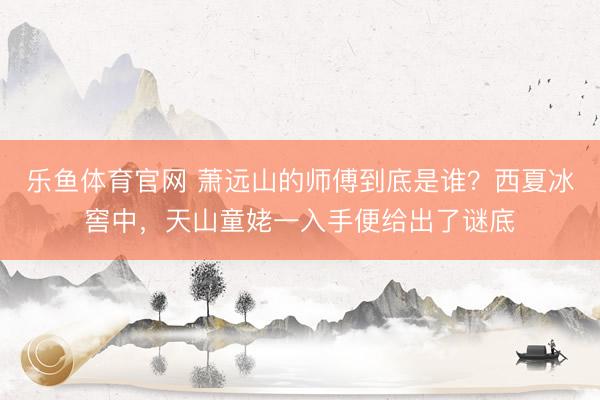乐鱼体育官网 萧远山的师傅到底是谁？西夏冰窖中，天山童姥一入手便给出了谜底