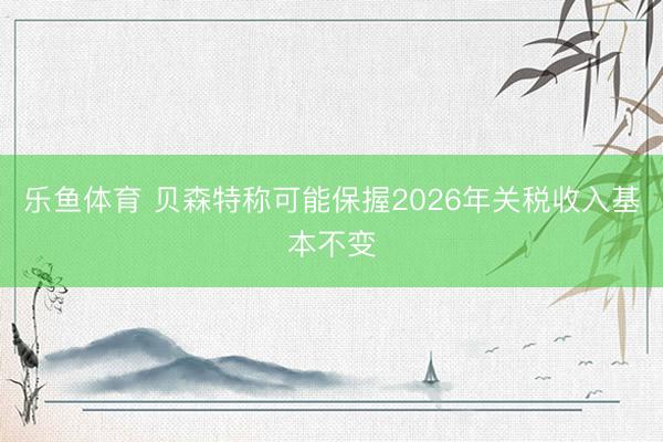乐鱼体育 贝森特称可能保握2026年关税收入基本不变