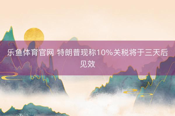 乐鱼体育官网 特朗普现称10%关税将于三天后见效