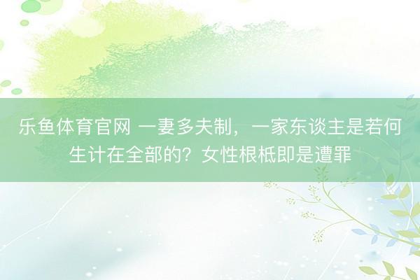 乐鱼体育官网 一妻多夫制，一家东谈主是若何生计在全部的？女性根柢即是遭罪