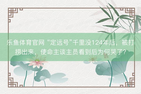 乐鱼体育官网 “定远号”千里没124年后，被打捞出来，使命主谈主员看到后为何哭了？