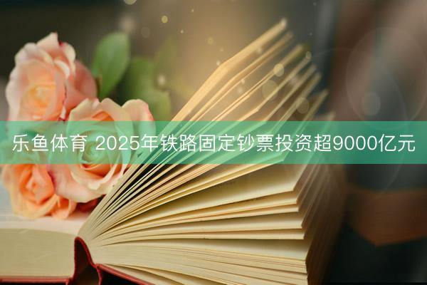 乐鱼体育 2025年铁路固定钞票投资超9000亿元