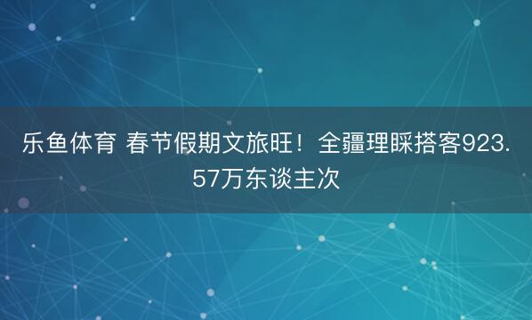 乐鱼体育 春节假期文旅旺！全疆理睬搭客923.57万东谈主次