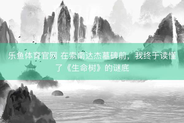 乐鱼体育官网 在索南达杰墓碑前，我终于读懂了《生命树》的谜底