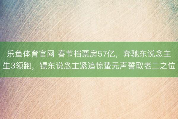 乐鱼体育官网 春节档票房57亿,奔驰东说念主生3领跑,镖东说念主紧追惊蛰无声誓取老二之位