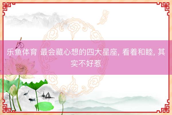 乐鱼体育 最会藏心想的四大星座， 看着和睦， 其实不好惹
