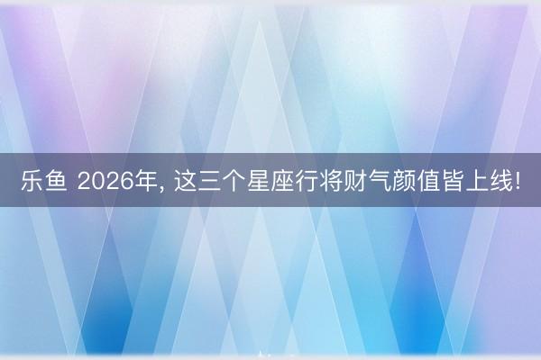乐鱼 2026年， 这三个星座行将财气颜值皆上线!