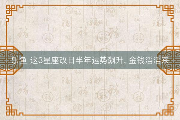 乐鱼 这3星座改日半年运势飙升, 金钱滔滔来