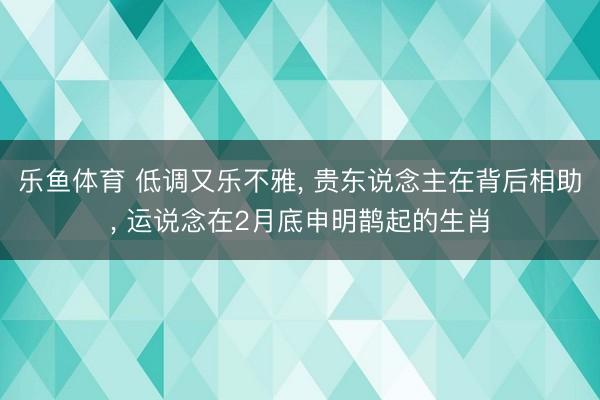 乐鱼体育 低调又乐不雅, 贵东说念主在背后相助, 运说念在2月底申明鹊起的生肖