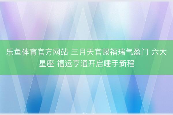 乐鱼体育官方网站 三月天官赐福瑞气盈门 六大星座 福运亨通开启唾手新程