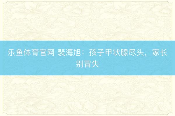乐鱼体育官网 裴海旭：孩子甲状腺尽头，家长别冒失
