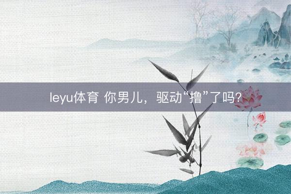 leyu体育 你男儿,驱动“撸”了吗?