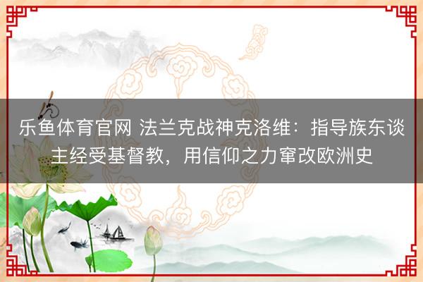 乐鱼体育官网 法兰克战神克洛维:指导族东谈主经受基督教,用信仰之力窜改欧洲史