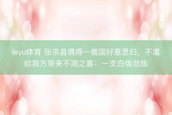 leyu体育 张宗昌偶得一俄国好意思妇,不虞给我方带来不测之喜:一支白俄劲旅