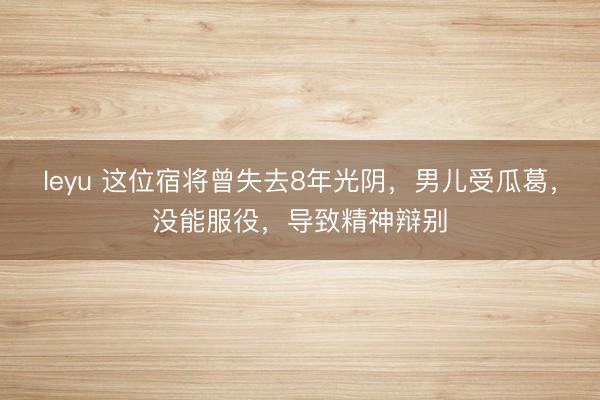 leyu 这位宿将曾失去8年光阴，男儿受瓜葛，没能服役，导致精神辩别
