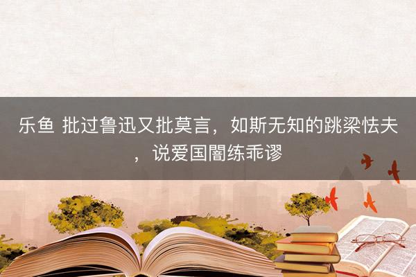 乐鱼 批过鲁迅又批莫言，如斯无知的跳梁怯夫，说爱国闇练乖谬