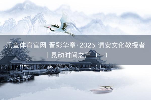 乐鱼体育官网 晋彩华章·2025 请安文化教授者丨晃动时间之声（一）