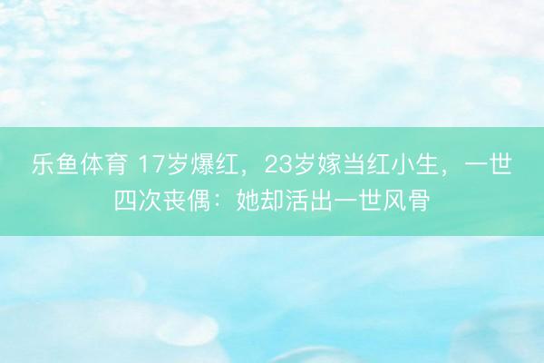 乐鱼体育 17岁爆红，23岁嫁当红小生，一世四次丧偶：她却活出一世风骨