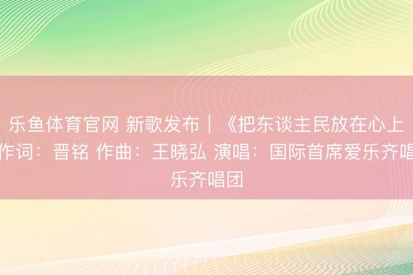 乐鱼体育官网 新歌发布｜《把东谈主民放在心上》作词：晋铭 作曲：王晓弘 演唱：国际首席爱乐齐唱团