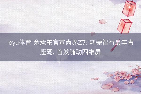 leyu体育 余承东官宣尚界Z7: 鸿蒙智行最年青座驾， 首发随动四维屏