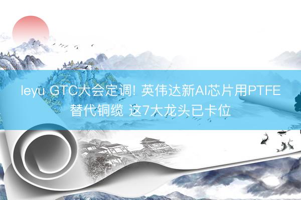 leyu GTC大会定调! 英伟达新AI芯片用PTFE替代铜缆 这7大龙头已卡位