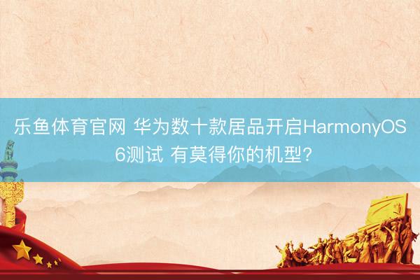 乐鱼体育官网 华为数十款居品开启HarmonyOS 6测试 有莫得你的机型?