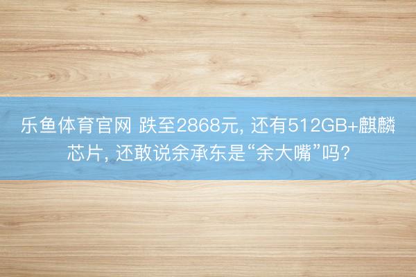 乐鱼体育官网 跌至2868元， 还有512GB+麒麟芯片， 还敢说余承东是“余大嘴”吗?