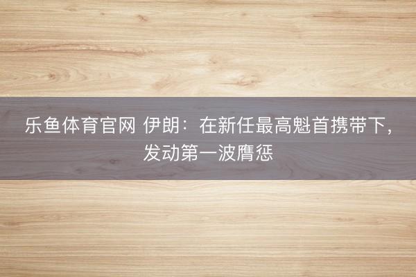 乐鱼体育官网 伊朗：在新任最高魁首携带下，发动第一波膺惩